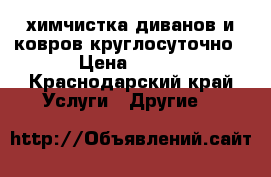 химчистка диванов и ковров круглосуточно › Цена ­ 108 - Краснодарский край Услуги » Другие   